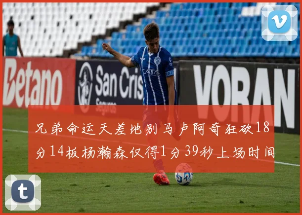 兄弟命运天差地别马卢阿奇狂砍18分14板杨瀚森仅得1分39秒上场时间