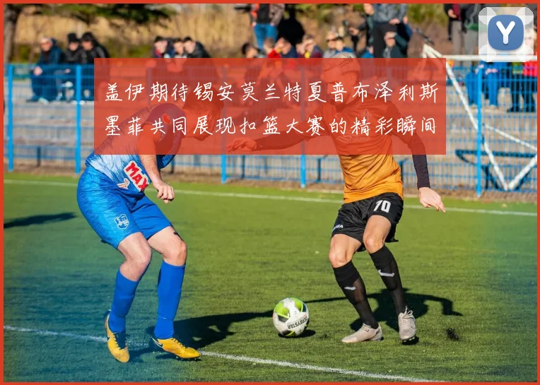 盖伊期待锡安莫兰特夏普布泽利斯墨菲共同展现扣篮大赛的精彩瞬间