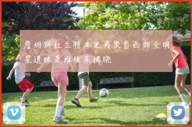 詹姆斯杜兰特库里再聚首西部全明星遗珠是谁快来揭晓