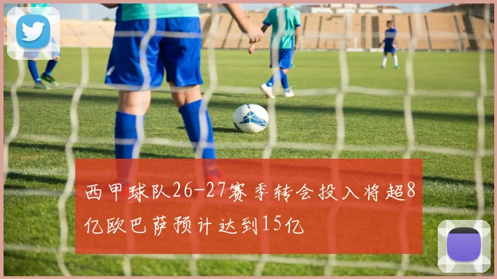 西甲球队26-27赛季转会投入将超8亿欧巴萨预计达到15亿
