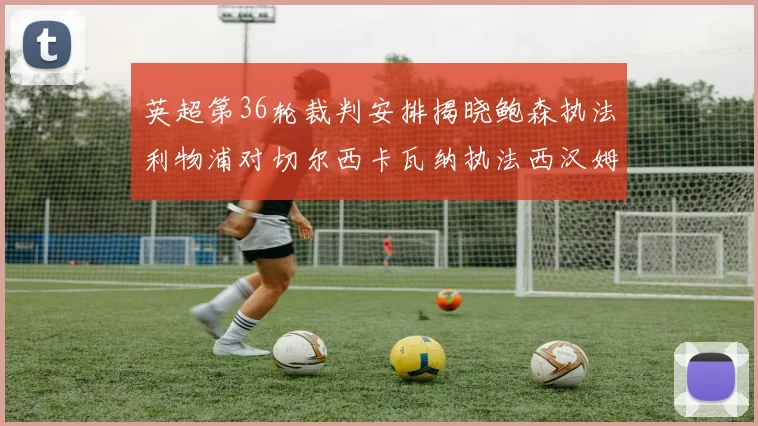 英超第36轮裁判安排揭晓鲍森执法利物浦对切尔西卡瓦纳执法西汉姆对阿森纳