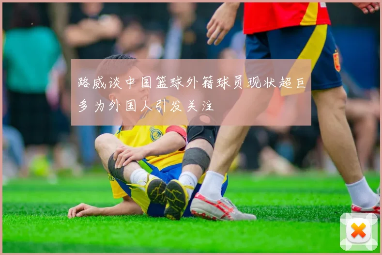 路威谈中国篮球外籍球员现状超巨多为外国人引发关注