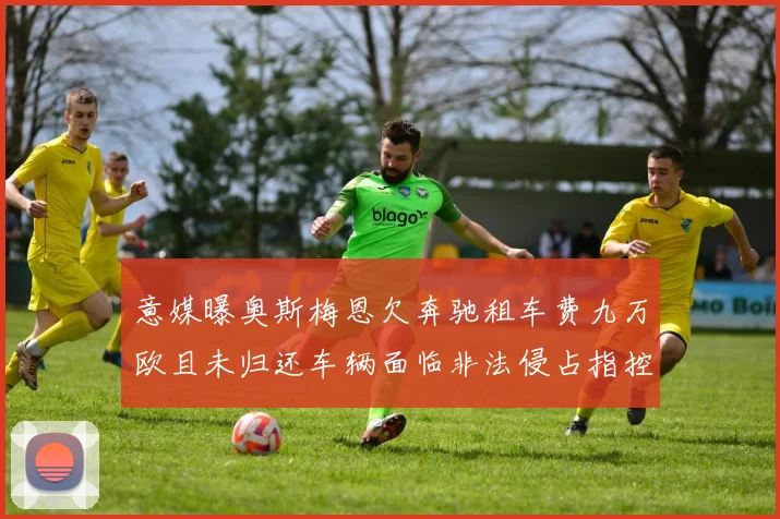 意媒曝奥斯梅恩欠奔驰租车费九万欧且未归还车辆面临非法侵占指控