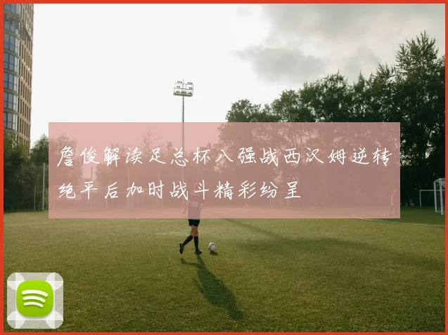 詹俊解读足总杯八强战西汉姆逆转绝平后加时战斗精彩纷呈