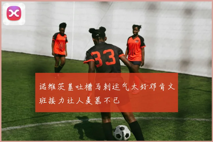 诺维茨基吐槽马刺运气太好邓肯文班接力让人羡慕不已