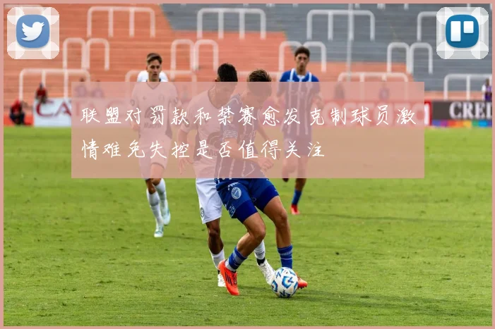 联盟对罚款和禁赛愈发克制球员激情难免失控是否值得关注