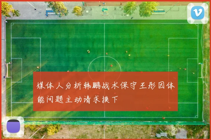 媒体人分析韩鹏战术保守王彤因体能问题主动请求换下