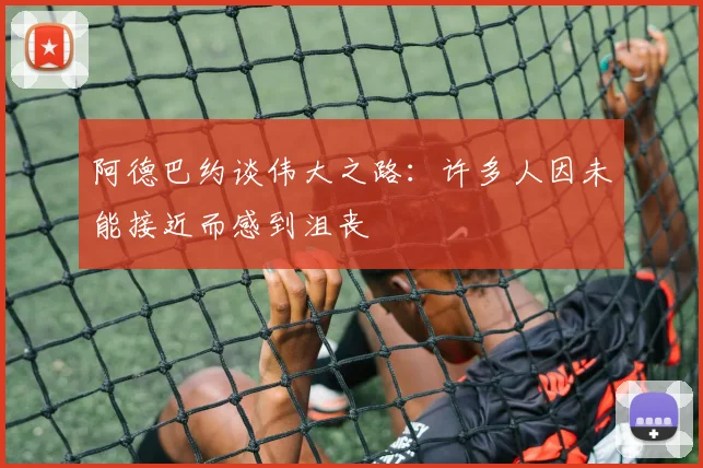 阿德巴约谈伟大之路:许多人因未能接近而感到沮丧