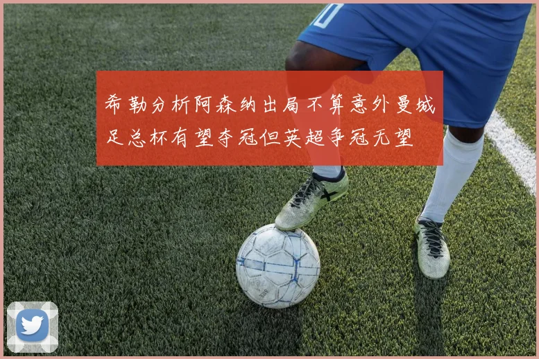 希勒分析阿森纳出局不算意外曼城足总杯有望夺冠但英超争冠无望