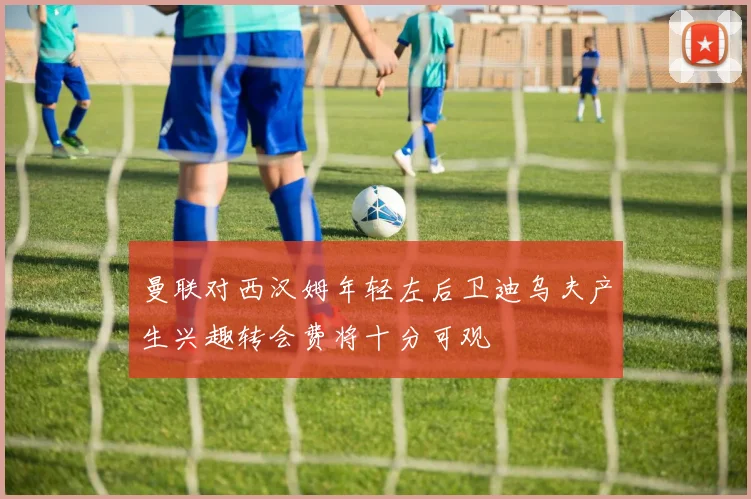 曼联对西汉姆年轻左后卫迪乌夫产生兴趣转会费将十分可观