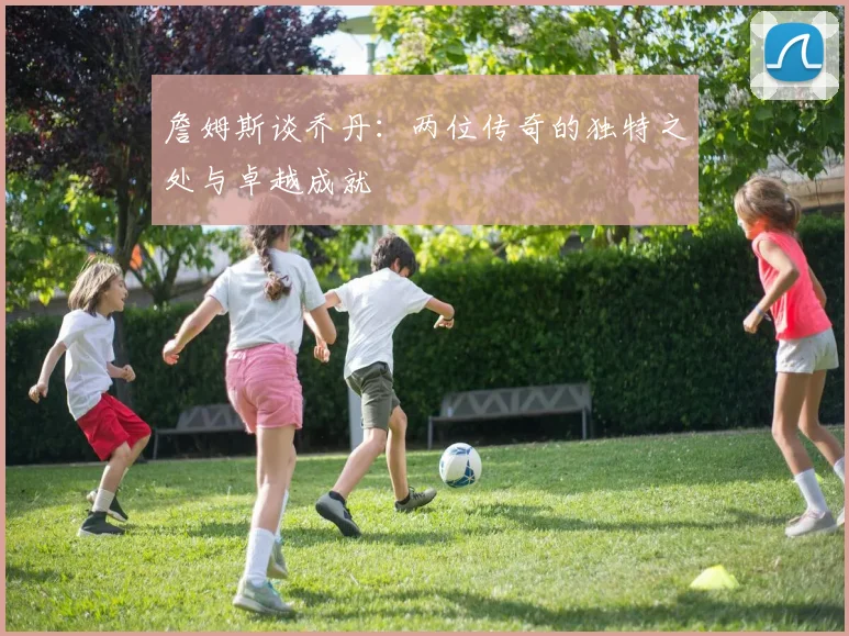 詹姆斯谈乔丹:两位传奇的独特之处与卓越成就