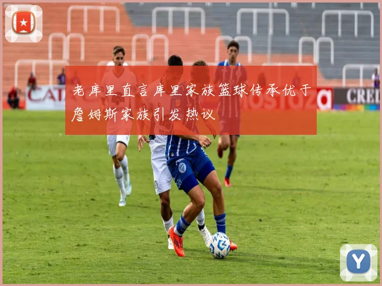 老库里直言库里家族篮球传承优于詹姆斯家族引发热议