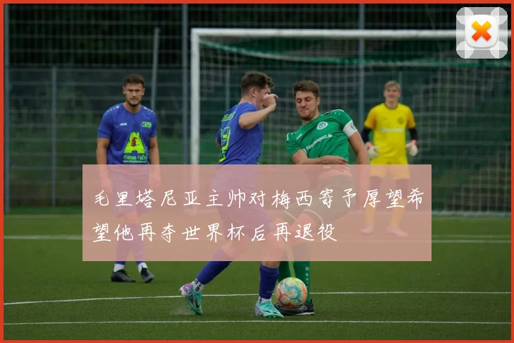 毛里塔尼亚主帅对梅西寄予厚望希望他再夺世界杯后再退役