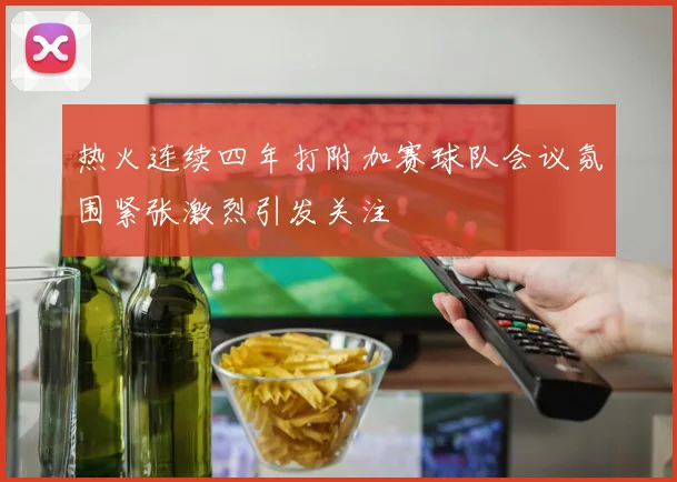 热火连续四年打附加赛球队会议氛围紧张激烈引发关注
