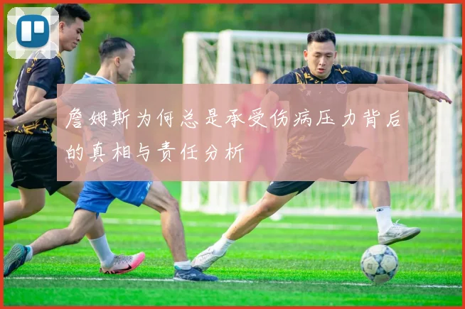 詹姆斯为何总是承受伤病压力背后的真相与责任分析
