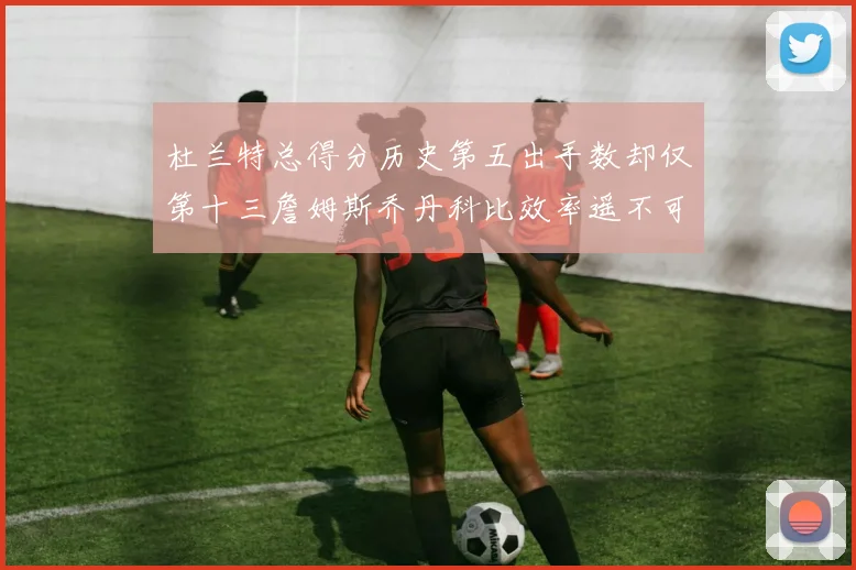杜兰特总得分历史第五出手数却仅第十三詹姆斯乔丹科比效率遥不可及