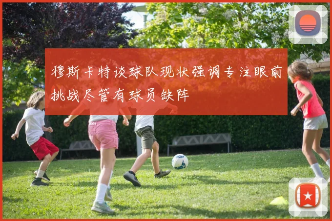 穆斯卡特谈球队现状强调专注眼前挑战尽管有球员缺阵