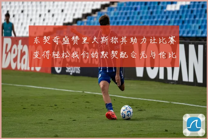 东契奇盛赞里夫斯称其助力让比赛变得轻松我们的默契配合无与伦比