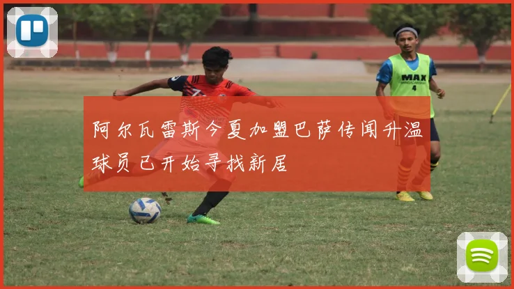 阿尔瓦雷斯今夏加盟巴萨传闻升温球员已开始寻找新居