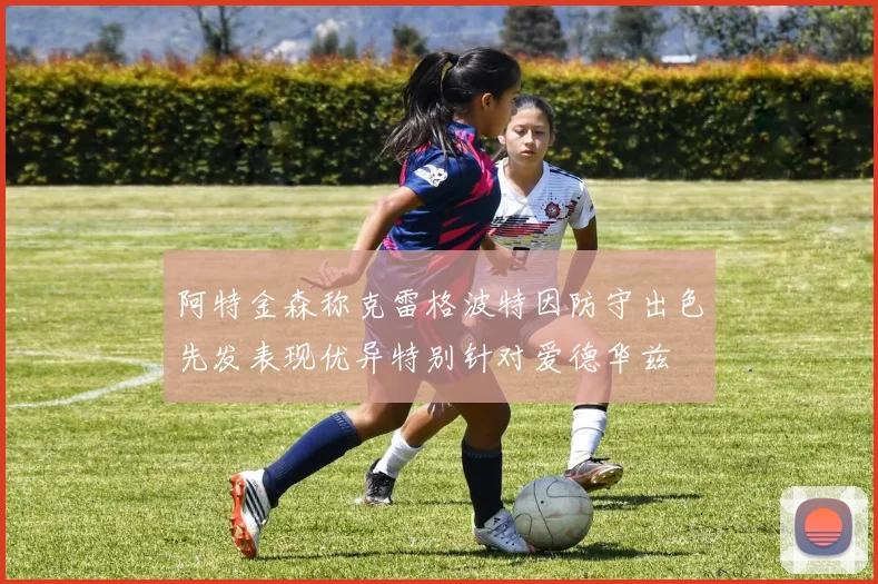 阿特金森称克雷格波特因防守出色先发表现优异特别针对爱德华兹