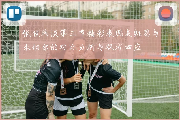 张佳玮谈第三节精彩表现麦凯恩与米切尔的对比分析与双方回应