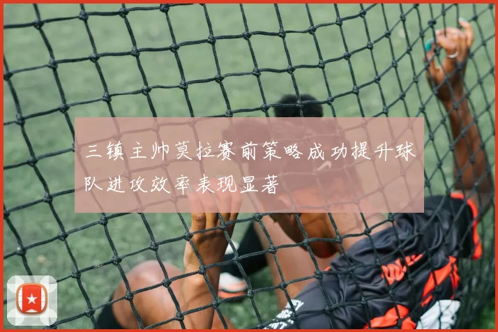 三镇主帅莫拉赛前策略成功提升球队进攻效率表现显著