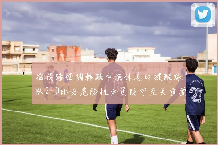 宿茂臻强调韩鹏中场休息时提醒球队2-0比分危险性全员防守至关重要