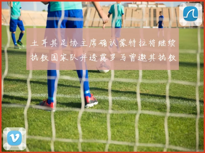 土耳其足协主席确认蒙特拉将继续执教国家队并透露罗马曾邀其执教