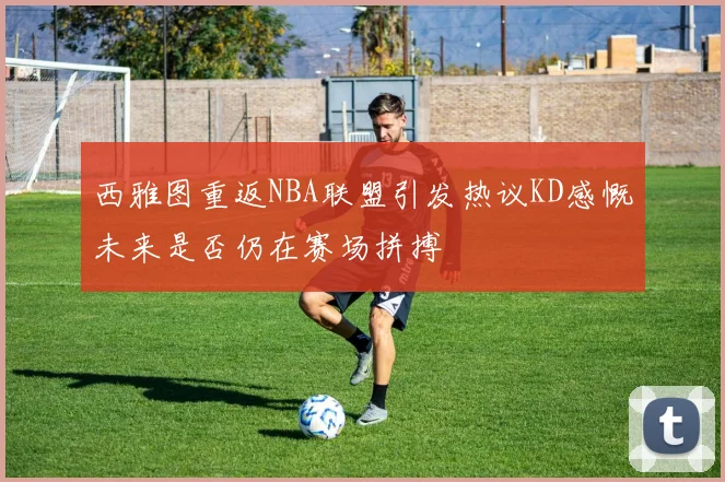 西雅图重返NBA联盟引发热议KD感慨未来是否仍在赛场拼搏