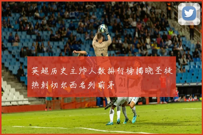 英超历史主帅人数排行榜揭晓圣徒热刺切尔西名列前茅