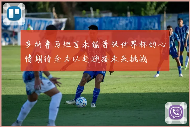 多纳鲁马坦言未能晋级世界杯的心情期待全力以赴迎接未来挑战