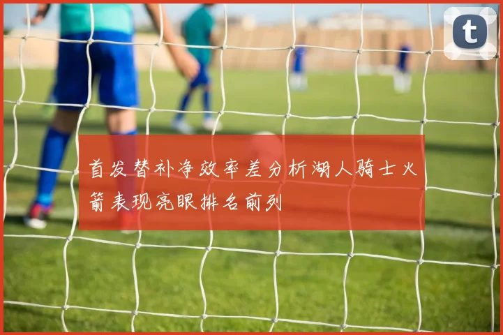 首发替补净效率差分析湖人骑士火箭表现亮眼排名前列