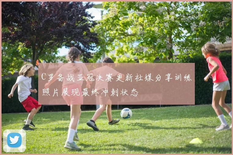 C罗备战亚冠决赛更新社媒分享训练照片展现最终冲刺状态