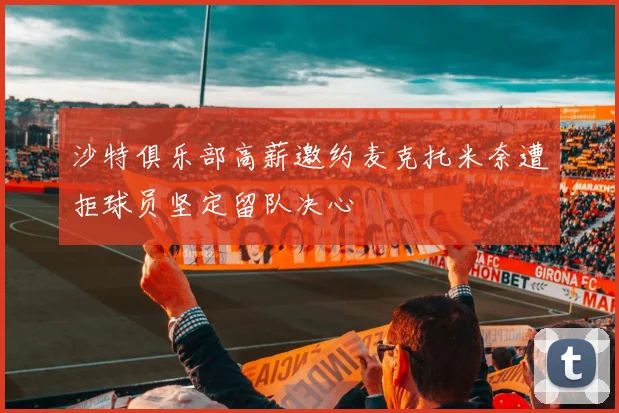 沙特俱乐部高薪邀约麦克托米奈遭拒球员坚定留队决心