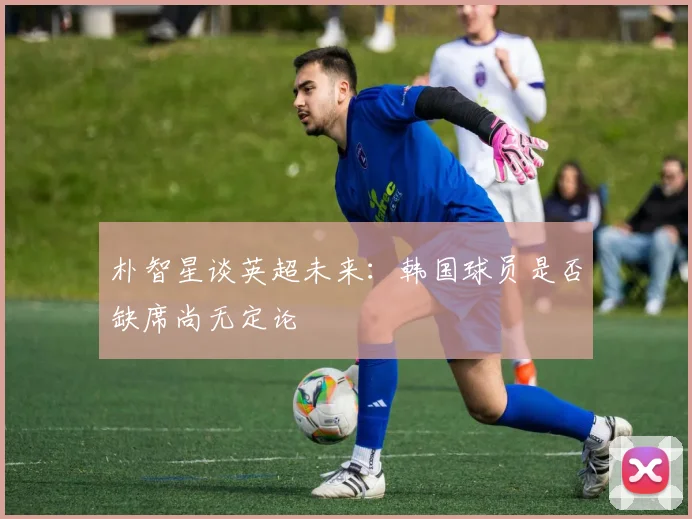 朴智星谈英超未来:韩国球员是否缺席尚无定论