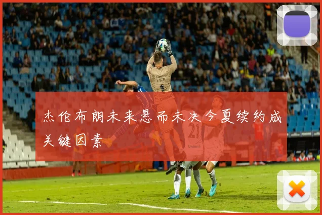 杰伦布朗未来悬而未决今夏续约成关键因素