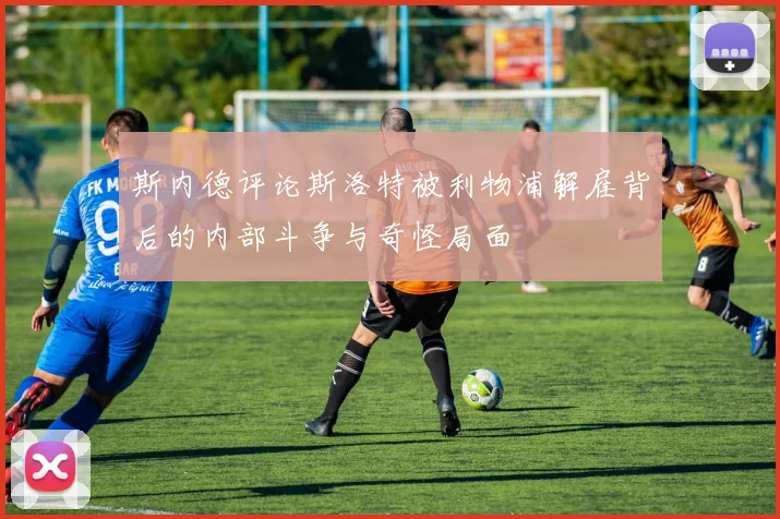 斯内德评论斯洛特被利物浦解雇背后的内部斗争与奇怪局面